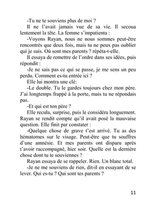 11
-Tu ne te souviens plus de moi ?
Il ne l’avait jamais vue de sa vie. Il secoua
lentement la tête. La femme s’impatienta :
-Voyons Rayan, nous ne nous sommes peut-être
rencontrés que deux fois, mais tu ne peux pas oublier
qui je suis. Où sont mes parents ? répéta-t-elle.
Il essaya de remettre de l’ordre dans ses idées, puis
répondit :
-Je ne sais pas ce qui se passe, je me sens un peu
perdu. Comment es-tu entrée ici ?
Elle lui montra une clé:
-Le double. Tu le gardes toujours chez mon père.
J’ai longtemps frappé à la porte, mais tu ne répondais
pas.
-Et qui est ton père ?
Elle recula, surprise, puis le considéra longuement.
Rayan se rendit compte qu’il avait posé la mauvaise
question. Elle finit par constater :
-Quelque chose de grave t’est arrivé. Tu as des
hématomes sur le visage. Peut-être que tu souffres
d’une amnésie. Et mes parents ont disparu après
t’avoir raccompagné, hier soir. Quelle est la dernière
chose dont tu te souviennes ?
Rayan essaya de se rappeler. Rien. Un blanc total.
-Je ne me souviens de rien, dit-il en essayant de se
lever. Qui es-tu ? Qui sont tes parents ?
 
