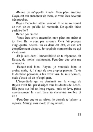 12
-Renée. Je m’appelle Renée. Mon père, Antoine
Goya, est ton encadreur de thèse, et vous êtes devenus
très proches.
Rayan l’écoutait attentivement. Il ne se souvenait
de rien de ce qu’elle lui racontait. De quelle thèse
parlait-elle ?
Renée poursuivit :
-Vous êtes sortis ensemble, mon père, ma mère et
toi hier. Ils ne sont pas revenus. Cela fait presque
vingt-quatre heures. Tu es dans cet état, et eux ont
complètement disparu. Je voudrais comprendre ce qui
s’est passé.
-Et je suis dans l’impossibilité de te répondre, dit
Rayan, du moins maintenant. Peut-être que cela me
reviendra.
-Écoute-moi bien, Rayan, je voudrais bien te
croire, mais, là, il s’agit de mes propres parents. Tu es
la dernière personne à les avoir vus. Je suis désolée,
mais c’est à toi de m’expliquer.
L’inquiétude qui se dessinait sur le visage de
Rayan avait fini par dissiper tous les doutes de Renée.
Elle posa sur lui un long regard, puis se leva, passa
nerveusement la main dans sa chevelure sombre et
dit :
-Peut-être que tu as raison, je devrais te laisser te
reposer. Mais je suis morte d’inquiétude.
 