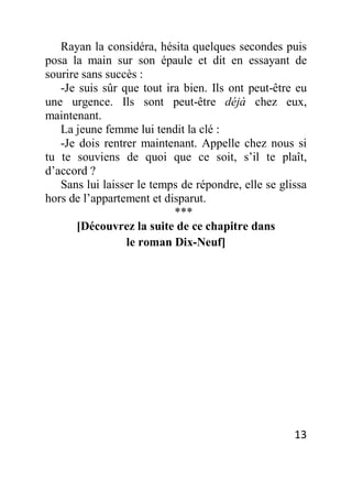 13
Rayan la considéra, hésita quelques secondes puis
posa la main sur son épaule et dit en essayant de
sourire sans succès :
-Je suis sûr que tout ira bien. Ils ont peut-être eu
une urgence. Ils sont peut-être déjà chez eux,
maintenant.
La jeune femme lui tendit la clé :
-Je dois rentrer maintenant. Appelle chez nous si
tu te souviens de quoi que ce soit, s’il te plaît,
d’accord ?
Sans lui laisser le temps de répondre, elle se glissa
hors de l’appartement et disparut.
***
[Découvrez la suite de ce chapitre dans
le roman Dix-Neuf]
 
