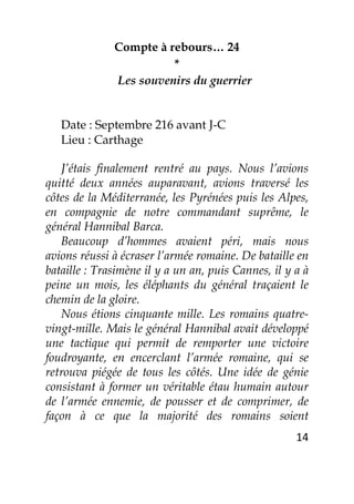 14
Compte à rebours… 24
*
Les souvenirs du guerrier
Date : Septembre 216 avant J-C
Lieu : Carthage
J’étais finalement rentré au pays. Nous l’avions
quitté deux années auparavant, avions traversé les
côtes de la Méditerranée, les Pyrénées puis les Alpes,
en compagnie de notre commandant suprême, le
général Hannibal Barca.
Beaucoup d’hommes avaient péri, mais nous
avions réussi à écraser l’armée romaine. De bataille en
bataille : Trasimène il y a un an, puis Cannes, il y a à
peine un mois, les éléphants du général traçaient le
chemin de la gloire.
Nous étions cinquante mille. Les romains quatre-
vingt-mille. Mais le général Hannibal avait développé
une tactique qui permit de remporter une victoire
foudroyante, en encerclant l’armée romaine, qui se
retrouva piégée de tous les côtés. Une idée de génie
consistant à former un véritable étau humain autour
de l’armée ennemie, de pousser et de comprimer, de
façon à ce que la majorité des romains soient
 