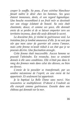 16
couper le souffle. Sa peau, d’une extrême blancheur
faisait naître le désir chez les hommes. Ses yeux
étaient immenses, dorés, et son regard hypnotique.
Une bouche ressemblant à un fruit mûr se dessinait
sur son visage éclatant de beauté. Sa voix était
chantante, douce, et comme ses yeux, elle donnait
envie de se perdre et de se laisser emporter vers un
territoire inconnu, dont elle seule détenait le secret.
La deuxième fois, je visitai la guérisseuse seul. La
troisième fois je tombai amoureux d’elle. Je ne suis pas
sûr que mon cœur de guerrier ait connu l’amour,
mais cette femme m’avait réduit à un état que je ne
pouvais décrire. Une fascination aveugle.
Cette femme était inaccessible. Aucun homme ne
pouvait l’atteindre. En revanche, tous se seraient
donnés à elle sans conditions. Elle n’était pas dans le
rang des femmes mais dans celui des déesses, ou bien
au-dessus.
L’envie de la posséder se transformait, par un
sombre mécanisme de l’esprit, en une envie de lui
appartenir. Et seulement lui appartenir.
Je la baptisai La Belle Dame sans merci. Nos
rencontres se multiplièrent. D’abord à l’endroit où
elle exerçait comme guérisseuse. Ensuite dans son
château qui donnait sur la mer.
 