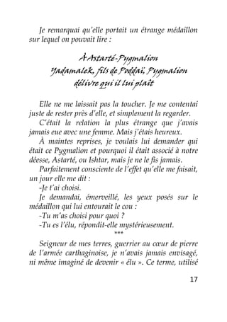 17
Je remarquai qu’elle portait un étrange médaillon
sur lequel on pouvait lire :
À Astarté-Pygmalion
Yadamalek, fils de Poddaï, Pygmalion
délivre qui il lui plaît
Elle ne me laissait pas la toucher. Je me contentai
juste de rester près d’elle, et simplement la regarder.
C’était la relation la plus étrange que j’avais
jamais eue avec une femme. Mais j’étais heureux.
À maintes reprises, je voulais lui demander qui
était ce Pygmalion et pourquoi il était associé à notre
déesse, Astarté, ou Ishtar, mais je ne le fis jamais.
Parfaitement consciente de l’effet qu’elle me faisait,
un jour elle me dit :
-Je t’ai choisi.
Je demandai, émerveillé, les yeux posés sur le
médaillon qui lui entourait le cou :
-Tu m’as choisi pour quoi ?
-Tu es l’élu, répondit-elle mystérieusement.
***
Seigneur de mes terres, guerrier au cœur de pierre
de l’armée carthaginoise, je n’avais jamais envisagé,
ni même imaginé de devenir « élu ». Ce terme, utilisé
 