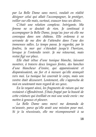 18
par La Belle Dame sans merci, voulait en réalité
désigner celui qui allait l’accompagner, la protéger,
veiller sur elle mais, surtout, exaucer tous ses désirs.
C’était une relation complexe. Intrigante. Ma
femme ne se doutait de rien. Je continuai à
accompagner la Belle Dame, jusqu’au jour où elle me
convoqua dans son château. Elle ordonna à sa
servante de me dire de l’attendre dans l’une des
immenses salles. Le temps passa. Je regardai, par la
fenêtre, la mer qui s’étendait jusqu’à l’horizon,
lorsque je l’entendis venir. Je me retournai, mais
restai figé sur place.
Elle était vêtue d’une tunique blanche, laissant
montrer, à travers deux longues fentes, des hanches
d’une blancheur d’ivoire, qui apparaissaient et
disparaissaient, au fur et à mesure qu’elle avançait
vers moi. La tunique lui couvrait le corps, mais son
ventre était découvert. Lentement, elle s’approcha de
moi en soutenant mon regard de ses yeux.
En la voyant ainsi, les fragments de raison qui me
restaient s’effondrèrent. J’étais frappé par la beauté de
cette créature qui éveillait en moi une seule envie : me
mettre à genoux et pleurer.
La Belle Dame sans merci me demanda de
m’asseoir, parce qu’elle avait une mission pour moi.
Si je la réussissais, elle me récompenserait à sa
 
