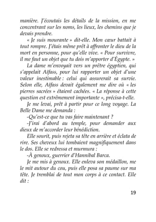 19
manière. J’écoutais les détails de la mission, en me
concentrant sur les noms, les lieux, les chemins que je
devais prendre.
« Je suis mourante » dit-elle. Mon cœur battait à
tout rompre. J’étais même prêt à affronter le dieu de la
mort en personne, pour qu’elle vive. « Pour survivre,
il me faut un objet que tu dois m’apporter d’Égypte. »
La dame m’envoyait vers un prêtre égyptien, qui
s’appelait Aïfass, pour lui rapporter un objet d’une
valeur inestimable : celui qui assurerait sa survie.
Selon elle, Aïfass devait également me dire où « les
pierres sacrées » étaient cachées. « La réponse à cette
question est extrêmement importante », précisa-t-elle.
Je me levai, prêt à partir pour ce long voyage. La
Belle Dame me demanda :
-Qu’est-ce que tu vas faire maintenant ?
-J’irai d’abord au temple, pour demander aux
dieux de m’accorder leur bénédiction.
Elle sourit, puis rejeta sa tête en arrière et éclata de
rire. Ses cheveux lui tombaient magnifiquement dans
le dos. Elle se redressa et murmura :
-À genoux, guerrier d’Hannibal Barca.
Je me mis à genoux. Elle enleva son médaillon, me
le mit autour du cou, puis elle posa sa paume sur ma
tête. Je tremblai de tout mon corps à ce contact. Elle
dit :
 