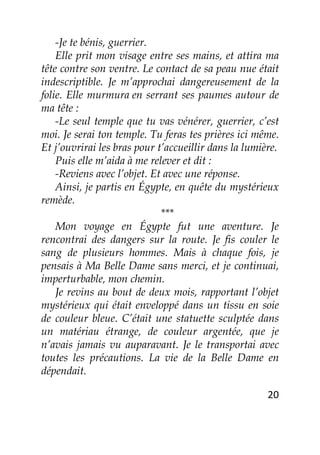 20
-Je te bénis, guerrier.
Elle prit mon visage entre ses mains, et attira ma
tête contre son ventre. Le contact de sa peau nue était
indescriptible. Je m’approchai dangereusement de la
folie. Elle murmura en serrant ses paumes autour de
ma tête :
-Le seul temple que tu vas vénérer, guerrier, c’est
moi. Je serai ton temple. Tu feras tes prières ici même.
Et j’ouvrirai les bras pour t’accueillir dans la lumière.
Puis elle m’aida à me relever et dit :
-Reviens avec l’objet. Et avec une réponse.
Ainsi, je partis en Égypte, en quête du mystérieux
remède.
***
Mon voyage en Égypte fut une aventure. Je
rencontrai des dangers sur la route. Je fis couler le
sang de plusieurs hommes. Mais à chaque fois, je
pensais à Ma Belle Dame sans merci, et je continuai,
imperturbable, mon chemin.
Je revins au bout de deux mois, rapportant l’objet
mystérieux qui était enveloppé dans un tissu en soie
de couleur bleue. C’était une statuette sculptée dans
un matériau étrange, de couleur argentée, que je
n’avais jamais vu auparavant. Je le transportai avec
toutes les précautions. La vie de la Belle Dame en
dépendait.
 