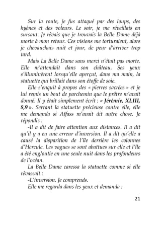 21
Sur la route, je fus attaqué par des loups, des
hyènes et des voleurs. Le soir, je me réveillais en
sursaut. Je rêvais que je trouvais la Belle Dame déjà
morte à mon retour. Ces visions me torturaient, alors
je chevauchais nuit et jour, de peur d’arriver trop
tard.
Mais La Belle Dame sans merci n’était pas morte.
Elle m’attendait dans son château. Ses yeux
s’illuminèrent lorsqu’elle aperçut, dans ma main, la
statuette qui brillait dans son étoffe de soie.
Elle s’enquit à propos des « pierres sacrées » et je
lui remis un bout de parchemin que le prêtre m’avait
donné. Il y était simplement écrit : « Jérémie, XLIII,
8,9 ». Serrant la statuette précieuse contre elle, elle
me demanda si Aïfass m’avait dit autre chose. Je
répondis :
-Il a dit de faire attention aux distances. Il a dit
qu’il y a eu une erreur d’inversion. Il a dit qu’elle a
causé la disparition de l’île derrière les colonnes
d’Hercule. Les vagues se sont abattues sur elle et l’île
a été engloutie en une seule nuit dans les profondeurs
de l’océan.
La Belle Dame caressa la statuette comme si elle
rêvassait :
-L’inversion. Je comprends.
Elle me regarda dans les yeux et demanda :
 