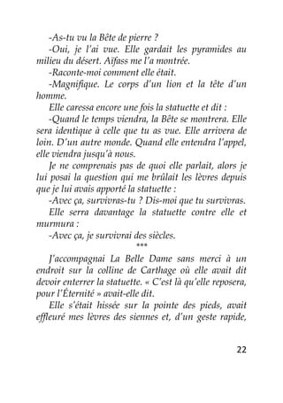 22
-As-tu vu la Bête de pierre ?
-Oui, je l’ai vue. Elle gardait les pyramides au
milieu du désert. Aïfass me l’a montrée.
-Raconte-moi comment elle était.
-Magnifique. Le corps d’un lion et la tête d’un
homme.
Elle caressa encore une fois la statuette et dit :
-Quand le temps viendra, la Bête se montrera. Elle
sera identique à celle que tu as vue. Elle arrivera de
loin. D’un autre monde. Quand elle entendra l’appel,
elle viendra jusqu’à nous.
Je ne comprenais pas de quoi elle parlait, alors je
lui posai la question qui me brûlait les lèvres depuis
que je lui avais apporté la statuette :
-Avec ça, survivras-tu ? Dis-moi que tu survivras.
Elle serra davantage la statuette contre elle et
murmura :
-Avec ça, je survivrai des siècles.
***
J’accompagnai La Belle Dame sans merci à un
endroit sur la colline de Carthage où elle avait dit
devoir enterrer la statuette. « C’est là qu’elle reposera,
pour l’Éternité » avait-elle dit.
Elle s’était hissée sur la pointe des pieds, avait
effleuré mes lèvres des siennes et, d’un geste rapide,
 