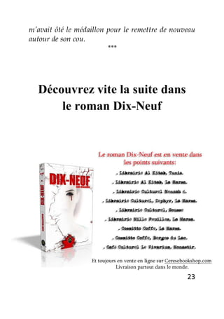 23
m’avait ôté le médaillon pour le remettre de nouveau
autour de son cou.
***
Découvrez vite la suite dans
le roman Dix-Neuf
 