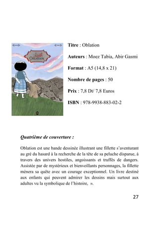 27
Titre : Oblation
Auteurs : Moez Tabia, Abir Gasmi
Format : A5 (14,8 x 21)
Nombre de pages : 50
Prix : 7,8 Dt/ 7,8 Euros
ISBN : 978-9938-883-02-2
Quatrième de couverture :
Oblation est une bande dessinée illustrant une fillette s’aventurant
au gré du hasard à la recherche de la tête de sa peluche disparue, à
travers des univers hostiles, angoissants et truffés de dangers.
Assistée par de mystérieux et bienveillants personnages, la fillette
mènera sa quête avec un courage exceptionnel. Un livre destiné
aux enfants qui peuvent admirer les dessins mais surtout aux
adultes vu la symbolique de l’histoire, ».
 