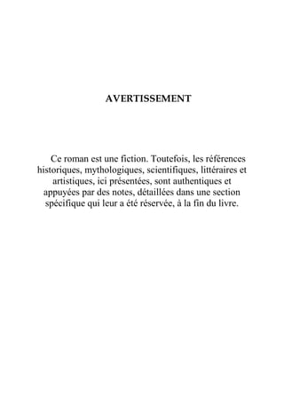 AVERTISSEMENT
Ce roman est une fiction. Toutefois, les références
historiques, mythologiques, scientifiques, littéraires et
artistiques, ici présentées, sont authentiques et
appuyées par des notes, détaillées dans une section
spécifique qui leur a été réservée, à la fin du livre.
 