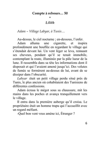 6
Compte à rebours… 50
*
Lilith
Adam – Village Labyar, à Tunis…
Au-dessus, le ciel nocturne ; en-dessous, l’enfer.
Adam alluma une cigarette, et inspira
profondément une bouffée en regardant le village qui
s’étendait devant lui. Un vent léger se leva, remuant
ses cheveux, pendant qu’il se tenait immobile,
contemplant la route, illuminée par la pâle lueur de la
lune. Il rassembla dans sa tête les informations dont il
disposait et qui l’avaient amené jusqu’ici. Des volutes
de fumée se formèrent au-dessus de lui, avant de se
dissiper dans l’obscurité.
Labyar était un petit village perdu situé près de
Tunis, le plus ancien où cohabitaient des Tunisiens de
différentes confessions.
Adam écrasa le mégot sous sa chaussure, mit les
mains dans les poches et avança tranquillement vers
le village.
Il entra dans la première auberge qu’il croisa. Le
propriétaire était un homme trapu qui l’accueillit avec
un regard méfiant.
-Quel bon vent vous amène ici, Étranger ?
 