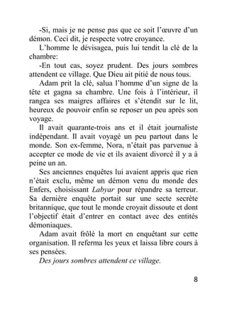 8
-Si, mais je ne pense pas que ce soit l’œuvre d’un
démon. Ceci dit, je respecte votre croyance.
L’homme le dévisagea, puis lui tendit la clé de la
chambre:
-En tout cas, soyez prudent. Des jours sombres
attendent ce village. Que Dieu ait pitié de nous tous.
Adam prit la clé, salua l’homme d’un signe de la
tête et gagna sa chambre. Une fois à l’intérieur, il
rangea ses maigres affaires et s’étendit sur le lit,
heureux de pouvoir enfin se reposer un peu après son
voyage.
Il avait quarante-trois ans et il était journaliste
indépendant. Il avait voyagé un peu partout dans le
monde. Son ex-femme, Nora, n’était pas parvenue à
accepter ce mode de vie et ils avaient divorcé il y a à
peine un an.
Ses anciennes enquêtes lui avaient appris que rien
n’était exclu, même un démon venu du monde des
Enfers, choisissant Labyar pour répandre sa terreur.
Sa dernière enquête portait sur une secte secrète
britannique, que tout le monde croyait dissoute et dont
l’objectif était d’entrer en contact avec des entités
démoniaques.
Adam avait frôlé la mort en enquêtant sur cette
organisation. Il referma les yeux et laissa libre cours à
ses pensées.
Des jours sombres attendent ce village.
 