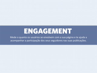 ENGAGEMENT
Mede o quanto os usuários se envolvem com a sua página e te ajuda a
acompanhar a participação dos seus seguidores nas suas publicações.
 