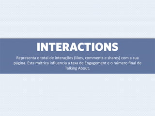 INTERACTIONS
Representa o total de interações (likes, comments e shares) com a sua
página. Esta métrica influencia a taxa de Engagement e o número final de
Talking About.
 