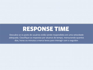 RESPONSE TIME
Descubra se os posts de usuários estão sendo respondidos em uma velocidade
adequada. Classifique as respostas por alcance de tempo, mensurando quantos
dias, horas ou minutos a marca levou para interagir com o seguidor.
 