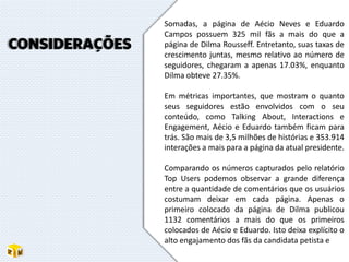 Somadas, a página de Aécio Neves e Eduardo
Campos possuem 325 mil fãs a mais do que a
página de Dilma Rousseff. Entretanto, suas taxas de
crescimento juntas, mesmo relativo ao número de
seguidores, chegaram a apenas 17.03%, enquanto
Dilma obteve 27.35%.
Em métricas importantes, que mostram o quanto
seus seguidores estão envolvidos com o seu
conteúdo, como Talking About, Interactions e
Engagement, Aécio e Eduardo também ficam para
trás. São mais de 3,5 milhões de histórias e 353.914
interações a mais para a página da atual presidente.
Comparando os números capturados pelo relatório
Top Users podemos observar a grande diferença
entre a quantidade de comentários que os usuários
costumam deixar em cada página. Apenas o
primeiro colocado da página de Dilma publicou
1132 comentários a mais do que os primeiros
colocados de Aécio e Eduardo. Isto deixa explícito o
alto engajamento dos fãs da candidata petista e
CONSIDERAÇÕES
 