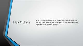 Initial Problem
“As a Swedish resident, I don’t have many opportunities to
practice yoga because it’s not very accessible, and I want to
experience the benefits of yoga”
 