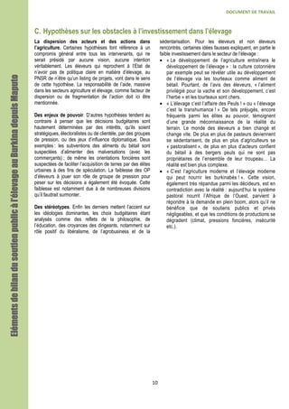 DOCUMENT DE TRAVAIL
10
C. Hypothèses sur les obstacles à l’investissement dans l’élevage
La dispersion des acteurs et des actions dans
l’agriculture. Certaines hypothèses font référence à un
compromis général entre tous les intervenants, qui ne
serait présidé par aucune vision, aucune intention
véritablement. Les éleveurs qui reprochent à l’Etat de
n’avoir pas de politique claire en matière d’élevage, au
PNSR de n’être qu’un listing de projets, vont dans le sens
de cette hypothèse. La responsabilité de l’aide, massive
dans les secteurs agriculture et élevage, comme facteur de
dispersion ou de fragmentation de l’action doit ici être
mentionnée.
Des enjeux de pouvoir. D’autres hypothèses tendent au
contraire à penser que les décisions budgétaires sont
hautement déterminées par des intérêts, qu’ils soient
stratégiques, électoralistes ou de clientèle, par des groupes
de pression, ou des jeux d’influence diplomatique. Deux
exemples : les subventions des aliments du bétail sont
suspectées d’alimenter des malversations (avec les
commerçants) ; de même les orientations foncières sont
suspectées de faciliter l’acquisition de terres par des élites
urbaines à des fins de spéculation. La faiblesse des OP
d’éleveurs à jouer son rôle de groupe de pression pour
peser sur les décisions a également été évoquée. Cette
faiblesse est notamment due à de nombreuses divisions
qu’il faudrait surmonter.
Des stéréotypes. Enfin les derniers mettent l’accent sur
les idéologies dominantes, les choix budgétaires étant
analysés comme des reflets de la philosophie, de
l’éducation, des croyances des dirigeants, notamment sur
rôle positif du libéralisme, de l’agrobusiness et de la
sédentarisation. Pour les éleveurs et non éleveurs
rencontrés, certaines idées fausses expliquent, en partie le
faible investissement dans le secteur de l’élevage :
• « Le développement de l’agriculture entraînera le
développement de l’élevage » : la culture cotonnière
par exemple peut se révéler utile au développement
de l’élevage via les tourteaux comme aliment de
bétail. Pourtant, de l’avis des éleveurs, « l’aliment
privilégié pour la vache et son développement, c’est
l’herbe » et les tourteaux sont chers.
• « L’élevage c’est l’affaire des Peuls ! » ou « l’élevage
c’est la transhumance ! » De tels préjugés, encore
fréquents parmi les élites au pouvoir, témoignent
d’une grande méconnaissance de la réalité du
terrain. Le monde des éleveurs a bien changé et
change vite. De plus en plus de pasteurs deviennent
se sédentarisent, de plus en plus d’agriculteurs se
« pastoralisent », de plus en plus d’acteurs confient
du bétail à des bergers peuls qui ne sont pas
propriétaires de l’ensemble de leur troupeau… La
réalité est bien plus complexe.
• « C’est l’agriculture moderne et l’élevage moderne
qui peut nourrir les burkinabés ! ». Cette vision,
également très répandue parmi les décideurs, est en
contradiction avec la réalité : aujourd’hui le système
pastoral nourrit l’Afrique de l’Ouest, parvient à
répondre à la demande en plein boom, alors qu’il ne
bénéficie que de soutiens publics et privés
négligeables, et que les conditions de productions se
dégradent (climat, pressions foncières, insécurité
etc.).
Elémentsdebilandusoutienpublicàl’élevageauBurkinadepuisElémentsdebilandusoutienpublicàl’élevageauBurkinadepuisElémentsdebilandusoutienpublicàl’élevageauBurkinadepuisElémentsdebilandusoutienpublicàl’élevageauBurkinadepuisMaputoMaputoMaputoMaputo
 