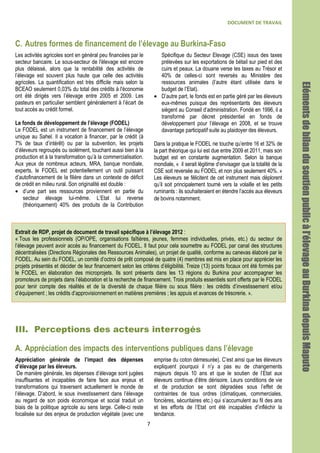 DOCUMENT DE TRAVAIL
7
C. Autres formes de financement de l’élevage au Burkina-Faso
Les activités agricoles sont en général peu financées par le
secteur bancaire. Le sous-secteur de l'élevage est encore
plus délaissé, alors que la rentabilité des activités de
l’élevage est souvent plus haute que celle des activités
agricoles. La quantification est très difficile mais selon la
BCEAO seulement 0,03% du total des crédits à l'économie
ont été dirigés vers l’élevage entre 2005 et 2009. Les
pasteurs en particulier semblent généralement à l’écart de
tout accès au crédit formel.
Le fonds de développement de l’élevage (FODEL)
Le FODEL est un instrument de financement de l’élevage
unique au Sahel. Il a vocation à financer, par le crédit (à
7% de taux d’intérêt) ou par la subvention, les projets
d’éleveurs regroupés ou isolément, touchant aussi bien à la
production et à la transformation qu’à la commercialisation.
Aux yeux de nombreux acteurs, MRA, banque mondiale,
experts, le FODEL est potentiellement un outil puissant
d’autofinancement de la filière dans un contexte de déficit
de crédit en milieu rural. Son originalité est double :
• d’une part ses ressources proviennent en partie du
secteur élevage lui-même. L’Etat lui reverse
(théoriquement) 40% des produits de la Contribution
Spécifique du Secteur Elevage (CSE) issus des taxes
prélevées sur les exportations de bétail sur pied et des
cuirs et peaux. La douane verse les taxes au Trésor et
40% de celles-ci sont reversés au Ministère des
ressources animales (l’autre étant utilisée dans le
budget de l’Etat).
• D’autre part, le fonds est en partie géré par les éleveurs
eux-mêmes puisque des représentants des éleveurs
siègent au Conseil d’administration. Fondé en 1996, il a
transformé par décret présidentiel en fonds de
développement pour l’élevage en 2008, et se trouve
davantage participatif suite au plaidoyer des éleveurs.
Dans la pratique le FODEL ne touche qu’entre 16 et 32% de
la part théorique qui lui est due entre 2009 et 2011, mais son
budget est en constante augmentation. Selon la banque
mondiale, « il serait légitime d’envisager que la totalité de la
CSE soit reversée au FODEL et non plus seulement 40%. »
Les éleveurs se félicitent de cet instrument mais déplorent
qu’il soit principalement tourné vers la volaille et les petits
ruminants : ils souhaiteraient en étendre l’accès aux éleveurs
de bovins notamment.
Extrait de RDP, projet de document de travail spécifique à l’élevage 2012 :
« Tous les professionnels (OP/OPE, organisations faîtières, jeunes, femmes individuelles, privés, etc.) du secteur de
l’élevage peuvent avoir accès au financement du FODEL. Il faut pour cela soumettre au FODEL par canal des structures
décentralisées (Directions Régionales des Ressources Animales), un projet de qualité, conforme au canevas élaboré par le
FODEL. Au sein du FODEL, un comité d’octroi de prêt composé de quatre (4) membres est mis en place pour apprécier les
projets présentés et décider de leur financement selon les critères d’éligibilité. Treize (13) points focaux ont été formés par
le FODEL en élaboration des microprojets. Ils sont présents dans les 13 régions du Burkina pour accompagner les
promoteurs de projets dans l’élaboration et la recherche de financement. Trois produits essentiels sont offerts par le FODEL
pour tenir compte des réalités et de la diversité de chaque filière ou sous filière : les crédits d’investissement et/ou
d’équipement ; les crédits d’approvisionnement en matières premières ; les appuis et avances de trésorerie. ».
III. Perceptions des acteurs interrogés
A. Appréciation des impacts des interventions publiques dans l’élevage
Appréciation générale de l’impact des dépenses
d’élevage par les éleveurs.
De manière générale, les dépenses d’élevage sont jugées
insuffisantes et incapables de faire face aux enjeux et
transformations qui traversent actuellement le monde de
l’élevage. D’abord, le sous investissement dans l’élevage
au regard de son poids économique et social traduit un
biais de la politique agricole au sens large. Celle-ci reste
focalisée sur des enjeux de production végétale (avec une
emprise du coton démesurée). C’est ainsi que les éleveurs
expliquent pourquoi il n’y a pas eu de changements
majeurs depuis 10 ans et que le soutien de l’Etat aux
éleveurs continue d’être dérisoire. Leurs conditions de vie
et de production se sont dégradées sous l’effet de
contraintes de tous ordres (climatiques, commerciales,
foncières, sécuritaires etc.) qui s’accumulent au fil des ans
et les efforts de l’Etat ont été incapables d’infléchir la
tendance.
Elémentsdebilandusoutienpublicàl’élevageauBurkinadepuisElémentsdebilandusoutienpublicàl’élevageauBurkinadepuisElémentsdebilandusoutienpublicàl’élevageauBurkinadepuisElémentsdebilandusoutienpublicàl’élevageauBurkinadepuisMaputoMaputoMaputoMaputo
 