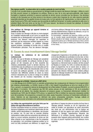 DOCUMENT DE TRAVAIL
10
Des signaux positifs : la préservation de la vocation pastorale du ranch de Dolly
L’arrivée d’une nouvelle équipe au gouvernement du Sénégal réveille les espoirs des éleveurs interrogés. L’affaire du ranch
de Dolly pourrait marquer un changement de politique. Située au cœur de la zone agro-sylvo-pastorale, cette réserve
fourragère a longtemps symbolisé la ressource pastorale de dernier recours convoitée pour les éleveurs. Ces dernières
années ont été marquées par de fortes tensions et les éleveurs vivaient dans l’angoisse de voir cette ressource pastorale
essentielle absorbée par les appétits fonciers de toutes sorte, du front agricole et de l’agrobusiness. La mise en place d’un
projet financé par le FIDA a été l’occasion pour les autorités de réaffirmer fermement la vocation pastorale de cette zone: le
président Macky Sall s’est rendu sur les lieux fin 2013 pour rassurer les éleveurs et écouter leur plaidoyer. Ils doivent
relever le défi de poursuivre leurs actions d’influence.
Une politique de l’élevage qui apparaît lointaine et
centrée sur les villes
Aussi, le secteur de l’élevage a été plus ou moins épargné
de l’instabilité institutionnelle qu’ont connu la majorité des
ministères liés au développement rural pendant la dernière
décennie. Les éleveurs interrogés ont cependant le
sentiment que les ressources semblent stagner au niveau
des institutions centralisées. La politique d’élevage
apparaît lointaine, centralisée et tournée vers un modèle
d’intensification périurbain. Pour les éleveurs interrogés,
une bonne politique d’élevage doit se sentir au niveau des
services départementaux d’appuis aux éleveurs, ce qui n’a
pas été le cas cette dernière décennie..
Ils reconnaissent cependant que beaucoup d’efforts sont faits
par la nouvelle équipe gouvernementale, notamment par la
Ministre actuelle et son équipe. Les éleveurs doivent saisir cette
opportunité soutenue par un Ministre dynamique et très au fait de
la défense de leurs cause et intérêts pour améliorer les choses
en leur faveur.
B. Causes du sous investissement dans l’élevage familial
Le manque de cohérence et de continuité
institutionnelle
En effet, bien que le Ministère de l’élevage soit caractérisé
par une certaine stabilité, les politiques menées de façon
globale ont été marquées par la forte empreinte des
initiatives présidentielles durant la dernière décennie, mal
coordonnées avec les politiques en cours exécutées par les
ministères. La RDP relève des discontinuités dans la mise
en œuvre des politiques agricoles : (i) des lenteurs dans
l’exécution des différentes activités en raison du temps
minimum nécessaire pour la prise en charge et la maîtrise
des dossiers par les nouveaux responsables ; (ii) des
changements d’approches et de priorités par ces derniers ;
et (iii) et des difficultés de coordination à la fois inter- et intra-
sectorielles. Plusieurs observateurs mentionnent par ailleurs
que le nombre de ministères et d’agences en charge de
l’agriculture ou intervenant dans ce secteur est très excessif
(le Resakss en recense 14). Enfin, le nombre très élevé de
projet et programmes mis en œuvre dans ce secteur, et
donc d’intervenants pas toujours coordonnés, renforce la
perception des éleveurs interrogés d’une certaine politique
agricole et d’élevage brouillonne et l’idée selon laquelle les
ressources sont saupoudrées.
Volet élevage de la GOANA : Extrait de la RDP (2014)
« Le volet élevage de la GOANA fournit un exemple symptomatique des conséquences de l’absence d’une programmation
des initiatives présidentielles. La GOANA, lancée en 2008, a fixé l’objectif d’autosuffisance en lait et en viande en 2012.
Pour y parvenir, un programme national de développement de la filière laitière (Prodelait), couvrant la période 2008-2012, a
été élaboré. À mi-chemin, 16% seulement des 500 000 vaches prévues ont été inséminées et 12% de la production
additionnelle de lait atteints. Ces résultats décevants ont plusieurs causes. Le financement effectivement mobilisé n’a
représenté que 18,8% des 59 milliards FCFA prévus. La capacité de l’État à mobiliser les ressources nécessaires semble
avoir été surestimée. Si le programme a comporté trois volets, seules l’acquisition d’animaux et l’insémination artificielle ont
retenu l’attention de ses responsables au détriment des autres composantes (production, fourrage, collecte et
transformations du lait, la formation et le renforcement des capacités des éleveurs). » (RDP, p.5).
Les lobbys des agroindustriels sont plus forts que les
lobbys des agriculteurs/éleveurs familiaux
D’autres hypothèses tendent au contraire à penser que les
décisions budgétaires sont hautement déterminées par des
intérêts, parfois électoralistes ou clientélistes, des groupes
de pression, etc. On peut citer en exemple certaines
malversations notées dans les subventions des aliments du
bétail ou encore certaines acquisitions de terres par des
élites urbaines ou par l’agrobusiness à des fins suspectes
de spéculation. Les convoitises longtemps portées sur le
ranch de Dolly constituent une référence. Le rapport des
agriculteurs à l’espace les place en position de force face à
l’élevage pastoral: l’emprise au sol de l’agriculture est
visible et durable. Les agriculteurs se voient reconnaître
des droits par une administration dont la logique est
sédentaire et dont les agents sont parfois culturellement
proches. Au Sénégal, l’appartenance fréquente des
défricheurs à la confrérie mouride, disposant de relais
puissants dans l’appareil politico-administratif, leur confère
en outre un pouvoir important face à des éleveurs moins
organisés.
Élémentsdebilandusoutienpublicàl’élevageauÉlémentsdebilandusoutienpublicàl’élevageauÉlémentsdebilandusoutienpublicàl’élevageauÉlémentsdebilandusoutienpublicàl’élevageauSénégalSénégalSénégalSénégaldepuisdepuisdepuisdepuisMaputoMaputoMaputoMaputo
 