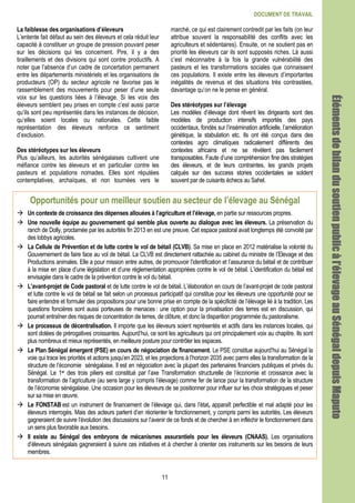 DOCUMENT DE TRAVAIL
11
La faiblesse des organisations d’éleveurs
L’entente fait défaut au sein des éleveurs et cela réduit leur
capacité à constituer un groupe de pression pouvant peser
sur les décisions qui les concernent. Pire, il y a des
tiraillements et des divisions qui sont contre productifs. A
noter que l’absence d’un cadre de concertation permanent
entre les départements ministériels et les organisations de
producteurs (OP) du secteur agricole ne favorise pas le
rassemblement des mouvements pour peser d’une seule
voix sur les questions liées à l’élevage. Si les voix des
éleveurs semblent peu prises en compte c’est aussi parce
qu’ils sont peu représentés dans les instances de décision,
qu’elles soient locales ou nationales. Cette faible
représentation des éleveurs renforce ce sentiment
d’exclusion.
Des stéréotypes sur les éleveurs
Plus qu’ailleurs, les autorités sénégalaises cultivent une
méfiance contre les éleveurs et en particulier contre les
pasteurs et populations nomades. Elles sont réputées
contemplatives, archaïques, et non tournées vers le
marché, ce qui est clairement contredit par les faits (on leur
attribue souvent la responsabilité des conflits avec les
agriculteurs et sédentaires). Ensuite, on ne soutient pas en
priorité les éleveurs car ils sont supposés riches. Là aussi
c’est méconnaitre à la fois la grande vulnérabilité des
pasteurs et les transformations sociales que connaissent
ces populations. Il existe entre les éleveurs d’importantes
inégalités de revenus et des situations très contrastées,
davantage qu’on ne le pense en général.
Des stéréotypes sur l’élevage
Les modèles d’élevage dont rêvent les dirigeants sont des
modèles de production intensifs importés des pays
occidentaux, fondés sur l’insémination artificielle, l’amélioration
génétique, la stabulation etc. Ils ont été conçus dans des
contextes agro climatiques radicalement différents des
contextes africains et ne se révèlent pas facilement
transposables. Faute d’une compréhension fine des stratégies
des éleveurs, et de leurs contraintes, les grands projets
calqués sur des success stories occidentales se soldent
souvent par de cuisants échecs au Sahel.
Opportunités pour un meilleur soutien au secteur de l’élevage au Sénégal
Un contexte de croissance des dépenses allouées à l’agriculture et l’élevage, en partie sur ressources propres.
Une nouvelle équipe au gouvernement qui semble plus ouverte au dialogue avec les éleveurs. La préservation du
ranch de Dolly, proclamée par les autorités fin 2013 en est une preuve. Cet espace pastoral avait longtemps été convoité par
des lobbys agricoles.
La Cellule de Prévention et de lutte contre le vol de bétail (CLVB). Sa mise en place en 2012 matérialise la volonté du
Gouvernement de faire face au vol de bétail. La CLVB est directement rattachée au cabinet du ministre de l’Elevage et des
Productions animales. Elle a pour mission entre autres, de promouvoir l’identification et l’assurance du bétail et de contribuer
à la mise en place d’une législation et d’une réglementation appropriées contre le vol de bétail. L’identification du bétail est
envisagée dans le cadre de la prévention contre le vol du bétail.
L’avant-projet de Code pastoral et de lutte contre le vol de bétail. L’élaboration en cours de l’avant-projet de code pastoral
et lutte contre le vol de bétail se fait selon un processus participatif qui constitue pour les éleveurs une opportunité pour se
faire entendre et formuler des propositions pour une bonne prise en compte de la spécificité de l’élevage lié à la tradition. Les
questions foncières sont aussi porteuses de menaces : une option pour la privatisation des terres est en discussion, qui
pourrait entraîner des risques de concentration de terres, de clôture, et donc la disparition programmée du pastoralisme.
Le processus de décentralisation. Il importe que les éleveurs soient représentés et actifs dans les instances locales, qui
sont dotées de prérogatives croissantes. Aujourd’hui, ce sont les agriculteurs qui ont principalement voix au chapitre. Ils sont
plus nombreux et mieux représentés, en meilleure posture pour contrôler les espaces.
Le Plan Sénégal émergent (PSE) en cours de négociation de financement. Le PSE constitue aujourd’hui au Sénégal la
voie qui trace les priorités et actions jusqu’en 2023, et les projections à l’horizon 2035 avec parmi elles la transformation de la
structure de l’économie sénégalaise. Il est en négociation avec la plupart des partenaires financiers publiques et privés du
Sénégal. Le 1er des trois piliers est constitué par l’axe Transformation structurelle de l’économie et croissance avec la
transformation de l’agriculture (au sens large y compris l’élevage) comme fer de lance pour la transformation de la structure
de l’économie sénégalaise. Une occasion pour les éleveurs de se positionner pour influer sur les choix stratégiques et peser
sur sa mise en œuvre.
Le FONSTAB est un instrument de financement de l’élevage qui, dans l’état, apparaît perfectible et mal adapté pour les
éleveurs interrogés. Mais des acteurs parlent d’en réorienter le fonctionnement, y compris parmi les autorités. Les éleveurs
gagneraient de suivre l’évolution des discussions sur l’avenir de ce fonds et de chercher à en infléchir le fonctionnement dans
un sens plus favorable aux besoins.
Il existe au Sénégal des embryons de mécanismes assurantiels pour les éleveurs (CNAAS). Les organisations
d’éleveurs sénégalais gagneraient à suivre ces initiatives et à chercher à orienter ces instruments sur les besoins de leurs
membres.
ÉlémentÉlémentÉlémentÉlémentsdebilandusoutienpublicàl’élevageausdebilandusoutienpublicàl’élevageausdebilandusoutienpublicàl’élevageausdebilandusoutienpublicàl’élevageauSénégalSénégalSénégalSénégaldepuisdepuisdepuisdepuisMaputoMaputoMaputoMaputo
 