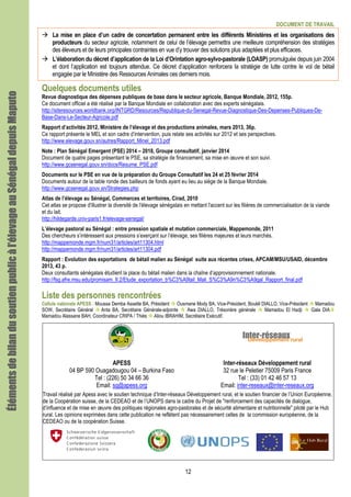 DOCUMENT DE TRAVAIL
12
La mise en place d’un cadre de concertation permanent entre les différents Ministères et les organisations des
producteurs du secteur agricole, notamment de celui de l’élevage permettra une meilleure compréhension des stratégies
des éleveurs et de leurs principales contraintes en vue d’y trouver des solutions plus adaptées et plus efficaces.
L’élaboration du décret d’application de la Loi d’Orintation agro-sylvo-pastorale (LOASP) promulguée depuis juin 2004
et dont l’application est toujours attendue. Ce décret d’application renforcera la stratégie de lutte contre le vol de bétail
engagée par le Ministère des Ressources Animales ces derniers mois.
Quelques documents utiles
Revue diagnostique des dépenses publiques de base dans le secteur agricole, Banque Mondiale, 2012, 155p.
Ce document officiel a été réalisé par la Banque Mondiale en collaboration avec des experts sénégalais.
http://siteresources.worldbank.org/INTGRD/Resources/Republique-du-Senegal-Revue-Diagnostique-Des-Depenses-Publiques-De-
Base-Dans-Le-Secteur-Agricole.pdf
Rapport d’activités 2012, Ministère de l’élevage et des productions animales, mars 2013, 36p.
Ce rapport présente le MEL et son cadre d’intervention, puis relate ses activités sur 2012 et ses perspectives.
http://www.elevage.gouv.sn/autres/Rapport_Minel_2013.pdf
Note : Plan Sénégal Emergent (PSE) 2014 – 2018, Groupe consultatif, janvier 2014
Document de quatre pages présentant le PSE, sa stratégie de financement, sa mise en œuvre et son suivi.
http://www.gcsenegal.gouv.sn/docs/Resume_PSE.pdf
Documents sur le PSE en vue de la préparation du Groupe Consultatif les 24 et 25 février 2014
Documents autour de la table ronde des bailleurs de fonds ayant eu lieu au siège de la Banque Mondiale.
http://www.gcsenegal.gouv.sn/Strategies.php
Atlas de l’élevage au Sénégal, Commerces et territoires, Cirad, 2010
Cet atlas se propose d'illustrer la diversité de l'élevage sénégalais en mettant l'accent sur les filières de commercialisation de la viande
et du lait.
http://hildegarde.univ-paris1.fr/elevage-senegal/
L’élevage pastoral au Sénégal : entre pression spatiale et mutation commerciale, Mappemonde, 2011
Des chercheurs s’intéressent aux pressions s’exerçant sur l’élevage, ses filières majeures et leurs marchés.
http://mappemonde.mgm.fr/num31/articles/art11304.html
http://mappemonde.mgm.fr/num31/articles/art11304.pdf
Rapport : Evolution des exportations de bétail malien au Sénégal suite aux récentes crises, APCAM/MSU/USAID, décembre
2013, 43 p.
Deux consultants sénégalais étudient la place du bétail malien dans la chaîne d’approvisionnement nationale.
http://fsg.afre.msu.edu/promisam_II.2/Etude_exportation_b%C3%A9tail_Mali_S%C3%A9n%C3%A9gal_Rapport_final.pdf
Liste des personnes rencontrées
Cellule nationale APESS : Moussa Demba Assette BA, Président Ousmane Mody BA, Vice-Président, Boulél DIALLO, Vice-Président Mamadou
SOW, Secrétaire Général Anta BA, Secrétaire Générale-adjointe Awa DIALLO, Trésorière générale Mamadou El Hadji Gala DIA
Mamadou Alassane BAH, Coordinateur CRIPA / Thiès Aliou IBRAHIM, Secrétaire Exécutif.
APESS
04 BP 590 Ouagadougou 04 – Burkina Faso
Tel : (226) 50 34 66 36
Email: sg@apess.org
Inter-réseaux Développement rural
32 rue le Peletier 75009 Paris France
Tel : (33) 01 42 46 57 13
Email: inter-reseaux@inter-reseaux.org
Travail réalisé par Apess avec le soutien technique d’Inter-réseaux Développement rural, et le soutien financier de l’Union Européenne,
de la Coopération suisse, de la CEDEAO et de l’UNOPS dans la cadre du Projet de "renforcement des capacités de dialogue,
d’influence et de mise en œuvre des politiques régionales agro-pastorales et de sécurité alimentaire et nutritionnelle" piloté par le Hub
rural. Les opinions exprimées dans cette publication ne reflètent pas nécessairement celles de la commission européenne, de la
CEDEAO ou de la coopération Suisse.
Élémentsdebilandusoutienpublicàl’élevageauÉlémentsdebilandusoutienpublicàl’élevageauÉlémentsdebilandusoutienpublicàl’élevageauÉlémentsdebilandusoutienpublicàl’élevageauSénégalSénégalSénégalSénégaldepuisdepuisdepuisdepuisMaputoMaputoMaputoMaputo
 