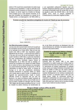 DOCUMENT DE TRAVAIL
2
estime à 10% la part de la consommation de viande rouge
couverte par les importations. Il s’agit en particulier d’une
demande en pleine croissance en moutons au moment de
la Tabaski. Le dernier rapport du ministère de l’élevage
(2013) souligne qu’au vu des volumes concernés, on ne
peut plus considérer les importations au moment de la
Tabaski comme « un simple appoint ». De 1996 à 2009, il y
a une augmentation pratiquement régulière, avec une
évolution vertigineuse observée à partir de l’année 2003 et
une hausse remarquable à partir de l’année 2006, au cours
de laquelle la barre des 200.000 têtes a été franchie
(USAID, 2013). Aussi, le manque d’abattoirs et
d’infrastructures de conservation fragilisent la filière.
Évolution annuelle des importations sénégalaises de moutons de Tabaski par pays de provenance
Source : USAID (2013)
Une filière lait qui peine à émerger
Les deux tiers de la consommation de lait sont couverts par
les importations de lait en poudre, en provenance d’Europe
et en particulier de la France (80%). Elles ont plus que
doublé entre 2000 et 2007. Ces importations cassent
littéralement les prix locaux : un litre de lait local coûtait 4 à
6 fois plus cher qu’un litre de lait recomposé à base de
poudre importée en 2009. Mais ce poids des importations
est aussi symptomatique des problèmes structurels de
l’offre locale. Deux handicaps majeurs freinent le
développement de la filière lait local au Sénégal. En
premier lieu le problème de la collecte et la faible maîtrise
de la chaîne du froid et des techniques de conservation
d’un produit fortement périssable. En second lieu, le défi de
l’alimentation du bétail en saison sèche : le manque de
fourrage et le coût des compléments alimentaires
impactent directement la production laitière qui ralentit
voire s’arrête après la saison humide. Le problème de la
régularité des approvisionnements, couplé à d’autres
difficultés (comme la négociation des prix avec les
éleveurs) a eu raison de plusieurs projets importants de
collecte et transformation comme celui de Nestlé dans la
zone de Dahra ("capitale de l’élevage") dans les années
1990. Malgré cela des signes prometteurs font jour : on voit
se multiplier les ateliers artisanaux de transformation de
lait, et des filières périurbaines se développent dans des
zones inattendues (ex. de Kolda). Ces signaux attestent du
dynamisme des bassins laitiers.
Évolution du nombre de mini laiteries au Sénégal
entre 1997 et 2007 (Cirad, 2010)
Année 1997 2007
Nombre d’ateliers artisanaux 5 50
Une filière volaille en plein boom
Confronté dans les années 1990 à une vague
d’importations de volaille funeste pour la filière locale en
provenance des Pays bas et du Brésil, le Sénégal a connu
un retournement de situation spectaculaire en quelques
années. Après avoir institué l’interdiction d’importation de la
viande de volailles en 2005 pour des raisons sanitaires
liées à la grippe aviaire, la filière avicole a connu un
important développement et de nombreux investissements
publics et privés. La production locale a bien plus que
doublé depuis, malgré de nombreuses entorses à
l’interdiction (contrebande) et si bien qu’aujourd’hui, l’offre
locale couvre la demande, à la fois en viande en et œufs.
Cette offre serait pour moitié le fait de l’aviculture familiale
et pour l’autre moitié de l’aviculture moderne.
Élevage au Sénégal : quelques chiffres clés (2013)
Part de la population active qui pratique l’élevage 23%
Part de l’agriculture dans le PIB (2009) 15,1%
Part de l’élevage dans le PIB 7,5%
Part de l’élevage dans le PIB agricole 35%
Taux de croissance de l’élevage au cours des dernières années 6%
Part des produits agricoles dans les exportations 20%
Part de la viande importée dans la consommation 10%
Sources : MEPA, RDP, FAO
Élémentsdebilandusoutienpublicàl’élevageauÉlémentsdebilandusoutienpublicàl’élevageauÉlémentsdebilandusoutienpublicàl’élevageauÉlémentsdebilandusoutienpublicàl’élevageauSénégalSénégalSénégalSénégaldepuisdepuisdepuisdepuisMaputoMaputoMaputoMaputo
 
