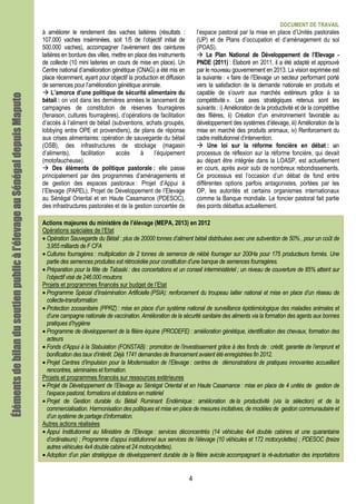 DOCUMENT DE TRAVAIL
4
à améliorer le rendement des vaches laitières (résultats :
107.000 vaches inséminées, soit 1/5 de l’objectif initial de
500.000 vaches), accompagner l’avènement des ceintures
laitières en bordure des villes, mettre en place des instruments
de collecte (10 mini laiteries en cours de mise en place). Un
Centre national d’amélioration génétique (CNAG) a été mis en
place récemment, ayant pour objectif la production et diffusion
de semences pour l’amélioration génétique animale.
L’amorce d’une politique de sécurité alimentaire du
bétail : on voit dans les dernières années le lancement de
campagnes de constitution de réserves fourragères
(fenaison, cultures fourragères), d’opérations de facilitation
d’accès à l’aliment de bétail (subventions, achats groupés,
lobbying entre OPE et provendiers), de plans de réponse
aux crises alimentaires: opération de sauvegarde du bétail
(OSB), des infrastructures de stockage (magasin
d’aliments), facilitation accès à l’équipement
(motofaucheuse).
Des éléments de politique pastorale : elle passe
principalement par des programmes d’aménagements et
de gestion des espaces pastoraux : Projet d’Appui à
l’Elevage (PAPEL), Projet de Développement de l’Elevage
au Sénégal Oriental et en Haute Casamance (PDESOC),
des infrastructures pastorales et de la gestion concertée de
l’espace pastoral par la mise en place d’Unités pastorales
(UP) et de Plans d’occupation et d’aménagement du sol
(POAS).
Le Plan National de Développement de l’Elevage -
PNDE (2011) : Elaboré en 2011, il a été adapté et approuvé
par le nouveau gouvernement en 2013. La vision exprimée est
la suivante : « faire de l’Elevage un secteur performant porté
vers la satisfaction de la demande nationale en produits et
capable de s’ouvrir aux marchés extérieurs grâce à sa
compétitivité ». Les axes stratégiques retenus sont les
suivants : i) Amélioration de la productivité et de la compétitive
des filières, ii) Création d’un environnement favorable au
développement des systèmes d’élevage, iii) Amélioration de la
mise en marché des produits animaux, iv) Renforcement du
cadre institutionnel d’intervention.
Une loi sur la réforme foncière en débat : un
processus de réflexion sur la réforme foncière, qui devait
au départ être intégrée dans la LOASP, est actuellement
en cours, après avoir subi de nombreux rebondissements.
Ce processus est l’occasion d’un débat de fond entre
différentes options parfois antagonistes, portées par les
OP, les autorités et certains organismes internationaux
comme la Banque mondiale. Le foncier pastoral fait partie
des points débattus actuellement.
Actions majeures du ministère de l’élevage (MEPA, 2013) en 2012
Opérations spéciales de l’Etat
• Opération Sauvegarde du Bétail : plus de 20000 tonnes d’aliment bétail distribuées avec une subvention de 50% , pour un coût de
3,955 milliards de F CFA
• Cultures fourragères : multiplication de 2 tonnes de semence de niébé fourrager sur 200Ha pour 175 producteurs formés. Une
partie des semences produites est rétrocédée pour constitution d’une banque de semences fourragères.
• Préparation pour la fête de Tabaski : des concertations et un conseil interministériel ; un niveau de couverture de 85% atteint sur
l’objectif visé de 246.000 moutons
Projets et programmes financés sur budget de l’Etat
• Programme Spécial d’Insémination Artificielle (PSIA): renforcement du troupeau laitier national et mise en place d’un réseau de
collecte-transformation
• Protection zoosanitaire (PPRZ) : mise en place d’un système national de surveillance épidémiologique des maladies animales et
d’une campagne nationale de vaccination. Amélioration de la sécurité sanitaire des aliments via la formation des agents aux bonnes
pratiques d’hygiène
• Programme de développement de la filière équine (PRODEFE) : amélioration génétique, identification des chevaux, formation des
acteurs
• Fonds d’Appui à la Stabulation (FONSTAB) : promotion de l’investissement grâce à des fonds de : crédit, garantie de l’emprunt et
bonification des taux d’intérêt. Déjà 1741 demandes de financement avaient été enregistrées fin 2012.
• Projet Centres d’Impulsion pour la Modernisation de l’Elevage : centres de démonstrations de pratiques innovantes accueillant
rencontres, séminaires et formation.
Projets et programmes financés sur ressources extérieures
• Projet de Développement de l’Elevage au Sénégal Oriental et en Haute Casamance : mise en place de 4 unités de gestion de
l’espace pastoral, formations et dotations en matériel
• Projet de Gestion durable du Bétail Ruminant Endémique : amélioration de la productivité (via la sélection) et de la
commercialisation. Harmonisation des politiques et mise en place de mesures incitatives, de modèles de gestion communautaire et
d’un système de partage d’information.
Autres actions réalisées
• Appui Institutionnel au Ministère de l’Elevage : services déconcentrés (14 véhicules 4x4 double cabines et une quarantaine
d’ordinateurs) ; Programme d’appui institutionnel aux services de l’élevage (10 véhicules et 172 motocyclettes) ; PDESOC (treize
autres véhicules 4x4 double cabine et 24 motocyclettes).
• Adoption d’un plan stratégique de développement durable de la filière avicole accompagnant la ré-autorisation des importations
Élémentsdebilandusoutienpublicàl’élevageauÉlémentsdebilandusoutienpublicàl’élevageauÉlémentsdebilandusoutienpublicàl’élevageauÉlémentsdebilandusoutienpublicàl’élevageauSénégalSénégalSénégalSénégaldepuisdepuisdepuisdepuisMaputoMaputoMaputoMaputo
 