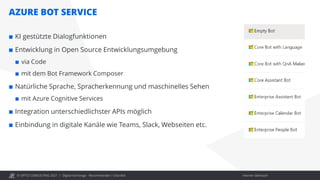 © OPITZ CONSULTING 2021 / Interner Gebrauch
AZURE BOT SERVICE
Digital Exchange - Recommender / Chat Bot
 KI gestützte Dialogfunktionen
 Entwicklung in Open Source Entwicklungsumgebung
 via Code
 mit dem Bot Framework Composer
 Natürliche Sprache, Spracherkennung und maschinelles Sehen
 mit Azure Cognitive Services
 Integration unterschiedlichster APIs möglich
 Einbindung in digitale Kanäle wie Teams, Slack, Webseiten etc.
 