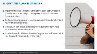 © OPITZ CONSULTING 2021 / Interner Gebrauch
Digital Exchange - Recommender / Chat Bot
 Implementierung einfacher Bots ist mit dem Bot Composer
Framework schnell möglich, komplexe Bots sind deutlich
Zeitaufwändiger
 Die Funktionalitäten zum einbetten von externen Inhalten (z.B.
Power BI) sind begrenzt
 Die Vielzahl der eingesetzten Technologien erfordern viele
verschiedene technische Skills
 Um die Power BI API im vollen Umfang nutzen zu können wird
eine Power BI Premium Lizenz benötigt
ES GIBT ABER AUCH GRENZEN
 