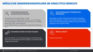 © OPITZ CONSULTING 2021 / Interner Gebrauch
MÖGLICHE ANWENDUNGSFELDER IM ANALYTICS BEREICH
Digital Exchange - Recommender / Chat Bot
Unterstützung bei der
Kundenkommunikation
Vorhandene KI-Anwendungen und BI
Systeme können angebunden werden, um bei Eingabe
von Kundendaten spezifische Informationen zu erhalten
(Next best Offer, Informationen
zu Kundenkontakten, spezifische Kundeninformationen
etc.)
Unterstützung der Fachbereichs-
Mitarbeiter
Mitarbeiter aus den Fachbereichen können populäre
Kennzahlen (Absatz, Umsatz, etc.) direkt aus dem DWH
oder aus ihrem Dashboard erhalten und so einfacheren
Zugang zu ihren Daten finden
Interaktion direkt mit dem Kunden
Durch Einbinden von KI-Anwendungen und BI Systemen
kann die automatisierte Kommunikation mit dem Kunden
aufgewertet werden
Weitere Ideen?
Werden Sie kreativ!
 
