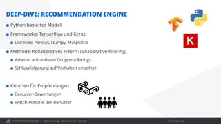 © OPITZ CONSULTING 2021 / Interner Gebrauch
DEEP-DIVE: RECOMMENDATION ENGINE
Digital Exchange - Recommender / Chat Bot
 Python basiertes Modell
 Frameworks: Tensorflow und Keras
 Libraries: Pandas, Numpy, Matplotlib
 Methode: Kollaboratives Filtern (collaborative filtering)
 Arbeitet anhand von Gruppen-Ratings
 Schlussfolgerung auf Verhalten einzelner
 Kriterien für Empfehlungen
 Benutzer-Bewertungen
 Watch-Historie der Benutzer
 
