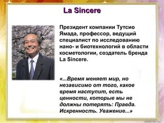 La SincereLa Sincere
Президент компании Тутсио
Ямада, профессор, ведущий
специалист по исследованию
нано- и биотехнологий в области
косметологии, создатель бренда
La Sincere.
«...Время меняет мир, но
независимо от того, какое
время наступит, есть
ценности, которые мы не
должны потерять: Правда.
Искренность. Уважение...»
 