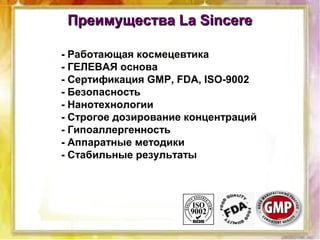 Преимущества La SincereПреимущества La Sincere
- Работающая космецевтика
- ГЕЛЕВАЯ основа
- Сертификация GMP, FDA, ISO-9002
- Безопасность
- Нанотехнологии
- Строгое дозирование концентраций
- Гипоаллергенность
- Аппаратные методики
- Стабильные результаты
 