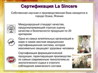 Сертификация La SincereСертификация La Sincere
Сертификация фармацевтической
продукции, гарантирующая производство
по самым современным технологиям,из
экологического сырья и строгого
соблюдения химического состава
Одна из самых влиятельных организаций в
мире и самая жесткая медицинская
сертификационная система, которая
максимально защищает здоровье человека
Международный стандарт качества,
предусматривающий строгую оценку
качества и безопасности продукции по 20
критериям
Собственная научная и производственная база находится в
городе Осака, Япония.
 