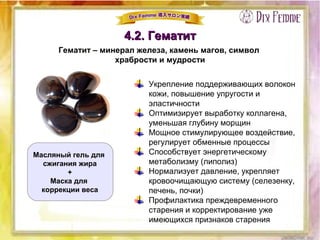 4.2. Гематит4.2. Гематит
Гематит – минерал железа, камень магов, символ
храбрости и мудрости
Укрепление поддерживающих волокон
кожи, повышение упругости и
эластичности
Оптимизирует выработку коллагена,
уменьшая глубину морщин
Мощное стимулирующее воздействие,
регулирует обменные процессы
Способствует энергетическому
метаболизму (липолиз)
Нормализует давление, укрепляет
кровоочищающую систему (селезенку,
печень, почки)
Профилактика преждевременного
старения и корректирование уже
имеющихся признаков старения
Масляный гель для
сжигания жира
+
Маска для
коррекции веса
 
