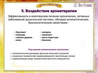 5. Воздействие ароматерапии5. Воздействие ароматерапии
Эффективность в комплексном лечении хронических, затяжных
заболеваний дыхательной системы, обладая антисептическим,
бронхолитическим свойствами :
- бергамот - кипарис
- лаванда - эвкалипт
- чайное дерево - мята перечная
- хвоя - базилик
Улучшение клинического состояния:
⇒ положительная динамика функции внешнего дыхания
⇒ снижение показателей неравномерности вентиляции легких
⇒ нормализация ряда показателей местного иммунитета
 