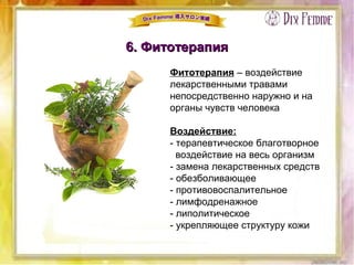 6. Фитотерапия6. Фитотерапия
Фитотерапия – воздействие
лекарственными травами
непосредственно наружно и на
органы чувств человека
Воздействие:
- терапевтическое благотворное
воздействие на весь организм
- замена лекарственных средств
- обезболивающее
- противовоспалительное
- лимфодренажное
- липолитическое
- укрепляющее структуру кожи
 