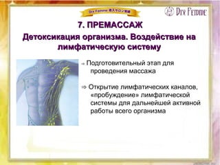 7. ПРЕМАССАЖ7. ПРЕМАССАЖ
Детоксикация организма. Воздействие наДетоксикация организма. Воздействие на
лимфатическую системулимфатическую систему
⇒ Подготовительный этап для
проведения массажа
⇒ Открытие лимфатических каналов,
«пробуждение» лимфатической
системы для дальнейшей активной
работы всего организма
 