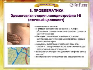 8. ПРОБЛЕМАТИКА8. ПРОБЛЕМАТИКА
Эдематозная стадия липодистрофии І-ІІЭдематозная стадия липодистрофии І-ІІ
(отечный целлюлит)(отечный целлюлит)
⇒ появление отечности.
⇒ I стадия: замедление венозного и лимфо-
обращения, опасность воспалительного процесса
(застой токсинов)
⇒ II стадия: увеличение адипоцитов, сжатие
капилляров, застой серозных жидкостей, разрыв
мелких капилляров
⇒ возможны симптомы отравления: тошнота,
слабость, раздражительность (клетки не выводят
продукты жизнедеятельности)
⇒ нарушается лимфоотток (сжимаются кровеносные
сосуды)
⇒ возможно наличие варикозного расширения вен
 