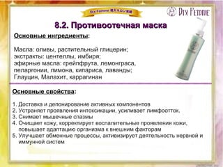 8.2. Противоотечная маска8.2. Противоотечная маска
Основные ингредиенты:
Масла: оливы, растительный глицерин;
экстракты: центеллы, имбиря;
эфирные масла: грейпфрута, лемонграса,
пеларгонии, лимона, кипариса, лаванды;
Глауцин, Малахит, каррагинан
Основные свойства:
1. Доставка и депонирование активных компонентов
2. Устраняет проявления интоксикации, усиливает лимфоотток.
3. Снимает мышечные спазмы
4. Очищает кожу, корректирует воспалительные проявления кожи,
повышает адаптацию организма к внешним факторам
5. Улучшает обменные процессы, активизирует деятельность нервной и
иммунной систем
 