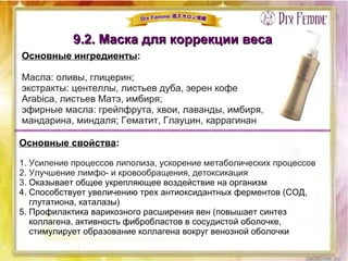 9.2. Маска для коррекции веса9.2. Маска для коррекции веса
Основные ингредиенты:
Масла: оливы, глицерин;
экстракты: центеллы, листьев дуба, зерен кофе
Arabica, листьев Матэ, имбиря;
эфирные масла: грейпфрута, хвои, лаванды, имбиря,
мандарина, миндаля; Гематит, Глауцин, каррагинан
Основные свойства:
1. Усиление процессов липолиза, ускорение метаболических процессов
2. Улучшение лимфо- и кровообращения, детоксикация
3. Оказывает общее укрепляющее воздействие на организм
4. Способствует увеличению трех антиоксидантных ферментов (СОД,
глутатиона, каталазы)
5. Профилактика варикозного расширения вен (повышает синтез
коллагена, активность фибробластов в сосудистой оболочке,
стимулирует образование коллагена вокруг венозной оболочки
 