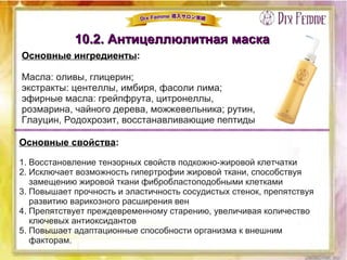 10.2. Антицеллюлитная маска10.2. Антицеллюлитная маска
Основные ингредиенты:
Масла: оливы, глицерин;
экстракты: центеллы, имбиря, фасоли лима;
эфирные масла: грейпфрута, цитронеллы,
розмарина, чайного дерева, можжевельника; рутин,
Глауцин, Родохрозит, восстанавливающие пептиды
Основные свойства:
1. Восстановление тензорных свойств подкожно-жировой клетчатки
2. Исключает возможность гипертрофии жировой ткани, способствуя
замещению жировой ткани фибробластоподобными клетками
3. Повышает прочность и эластичность сосудистых стенок, препятствуя
развитию варикозного расширения вен
4. Препятствует преждевременному старению, увеличивая количество
ключевых антиоксидантов
5. Повышает адаптационные способности организма к внешним
факторам.
 