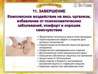 11. ЗАВЕРШЕНИЕ11. ЗАВЕРШЕНИЕ
Комплексное воздействие на весь организм,Комплексное воздействие на весь организм,
избавление от психосоматическихизбавление от психосоматических
заболеваний, комфорт и хорошеезаболеваний, комфорт и хорошее
самочувствиесамочувствие
⇒ Закрепление полученных результатов процедуры
⇒ Пролонгированный эффект и создание депо
активных концентратов
⇒ Нормализация естественной защитной функции
эпидермиса
⇒ Профилактика преждевременного старения
⇒ Восстановление психо-эмоционального фона
⇒ Повышение собственных защитных сил организма
⇒ Защита кожи от УФ-излучения
⇒ Заряд энергии и бодрости, выстраивание
внутренней защиты от инфекций и вирусов
⇒ Наружная терапия при заболеваниях кожи
 