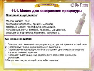 11.1. Масло для завершения процедуры11.1. Масло для завершения процедуры
Основные ингредиенты:
Масла: карите, сои;
экстракты: центеллы, арники, моркови;
эфирные масла: грейпфрута, розмарина,
пеларгонии, мяты, лимона, лаванды, мандарина,
апельсина, бергамота, базилика, витамин Е.
Основные свойства:
1. Создает депо активных концентратов для пролонгированного действия
2. Нормализует психо-эмоциональный дисбаланс
3. Препятствует преждевременному старению, увеличивая количество
ключевых антиоксидантов
4. Повышает адаптационные способности организма к внешним
факторам.
5.Защищает кожу от воздействия УФ-излучения
 