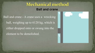 Ball and crane
Ball and crane - A crane uses a wrecking
ball, weighing up to 6120 kg, which is
either dropped onto or swung into the
element to be demolished.
 