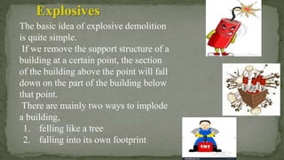 The basic idea of explosive demolition
is quite simple.
If we remove the support structure of a
building at a certain point, the section
of the building above the point will fall
down on the part of the building below
that point.
There are mainly two ways to implode
a building,
1. felling like a tree
2. falling into its own footprint
Explosives
 