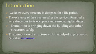  We know every structure is designed for a life period.
 The existence of the structure after the service life period is
very dangerous to its occupants and surrounding buildings .
 Demolition is bringing down the building and other
structures safely.
 The demolition of structure with the help of explosives is
called as implosion.
 