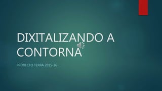 DIXITALIZANDO A
CONTORNA
PROXECTO TERRA 2015-16
 