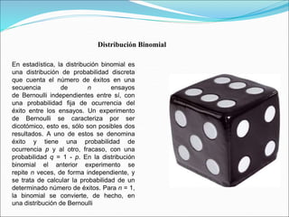 Distribución Binomial 
En estadística, la distribución binomial es 
una distribución de probabilidad discreta 
que cuenta el número de éxitos en una 
secuencia de n ensayos 
de Bernoulli independientes entre sí, con 
una probabilidad fija de ocurrencia del 
éxito entre los ensayos. Un experimento 
de Bernoulli se caracteriza por ser 
dicotómico, esto es, sólo son posibles dos 
resultados. A uno de estos se denomina 
éxito y tiene una probabilidad de 
ocurrencia p y al otro, fracaso, con una 
probabilidad q = 1 - p. En la distribución 
binomial el anterior experimento se 
repite n veces, de forma independiente, y 
se trata de calcular la probabilidad de un 
determinado número de éxitos. Para n = 1, 
la binomial se convierte, de hecho, en 
una distribución de Bernoulli 
 